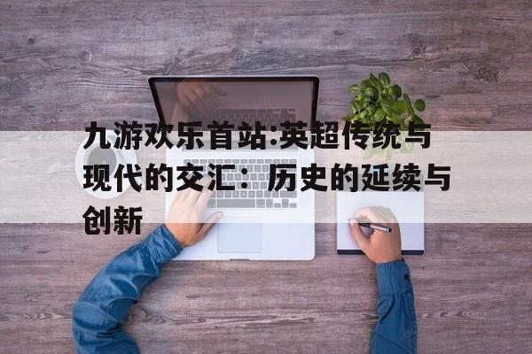 包含九游欢乐首站:英超传统与现代的交汇：历史的延续与创新的词条