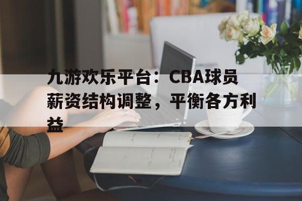 九游欢乐平台：CBA球员薪资结构调整，平衡各方利益的简单介绍
