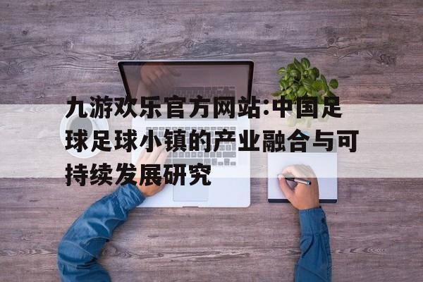 九游欢乐官方网站:中国足球足球小镇的产业融合与可持续发展研究