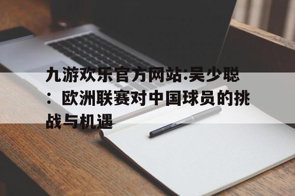 关于九游欢乐官方网站:吴少聪:欧洲联赛对中国球员的挑战与机遇的信息 关于九游欢乐官方网站:吴少聪:欧洲联赛对中国球员的挑战与机遇的信息