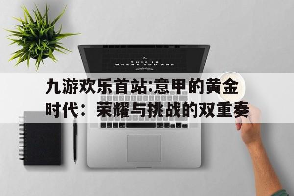 九游欢乐首站:意甲的黄金时代：荣耀与挑战的双重奏的简单介绍