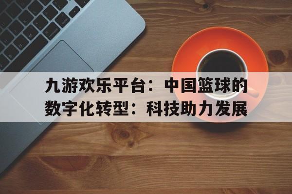 关于九游欢乐平台：中国篮球的数字化转型：科技助力发展的信息