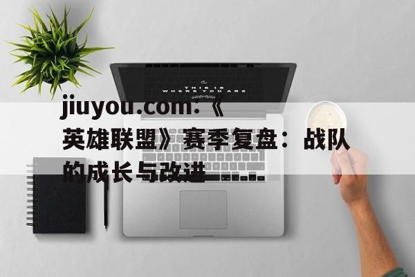 jiuyou.com:《英雄联盟》赛季复盘：战队的成长与改进的简单介绍