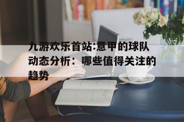 九游欢乐首站:意甲的球队动态分析：哪些值得关注的趋势的简单介绍