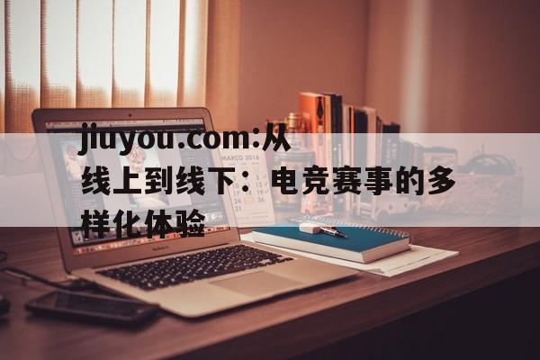 包含jiuyou.com:从线上到线下：电竞赛事的多样化体验的词条
