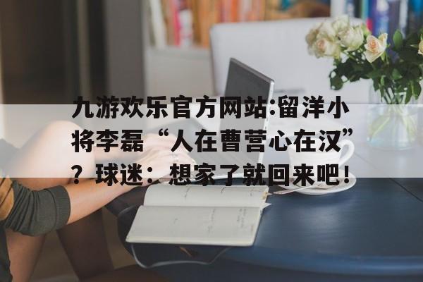 九游欢乐官方网站:留洋小将李磊“人在曹营心在汉”？球迷：想家了就回来吧！