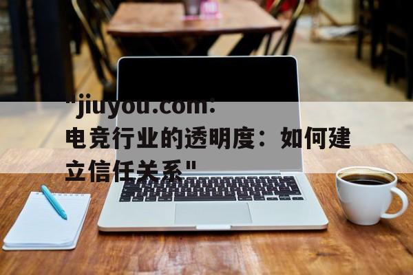 "jiuyou.com:电竞行业的透明度：如何建立信任关系"