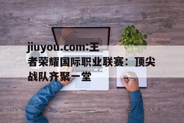 包含jiuyou.com:王者荣耀国际职业联赛：顶尖战队齐聚一堂的词条