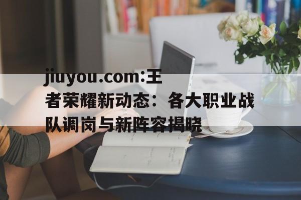jiuyou.com:王者荣耀新动态：各大职业战队调岗与新阵容揭晓的简单介绍
