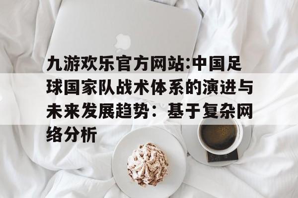 九游欢乐官方网站:中国足球国家队战术体系的演进与未来发展趋势：基于复杂网络分析的简单介绍
