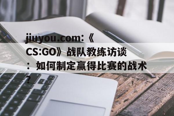 jiuyou.com:《CS:GO》战队教练访谈：如何制定赢得比赛的战术？