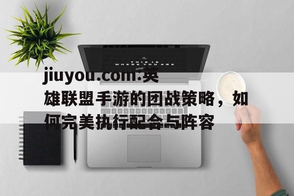jiuyou.com:英雄联盟手游的团战策略，如何完美执行配合与阵容的简单介绍